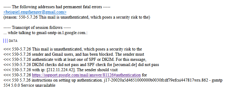 Remote Server returned <gmail-smtp-in.l.google.com #5.7.26 smtp; 550-5.7.26 This mail is unauthenticated, which poses a security risk to the 550-5.7.26 sender and Gmail users, and has been blocked. The sender must 550-5.7.26 authenticate with at least one of SPF or DKIM. For this message, 550-5.7.26 DKIM checks did not pass and SPF check for [secumail.de] did not pass 550-5.7.26 with ip: [212.11.224.42]. The sender should visit 550-5.7.26 https://support.google.com/mail/answer/81126#authentication for 550 5.7.26 instructions on setting up authentication.